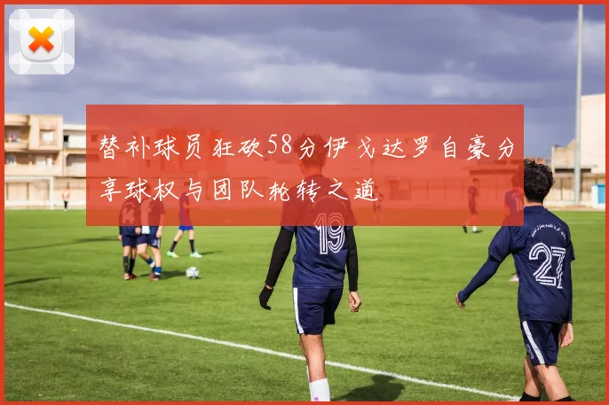 替补球员狂砍58分伊戈达罗自豪分享球权与团队轮转之道