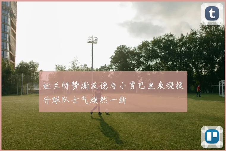 杜兰特赞谢泼德与小贾巴里表现提升球队士气焕然一新