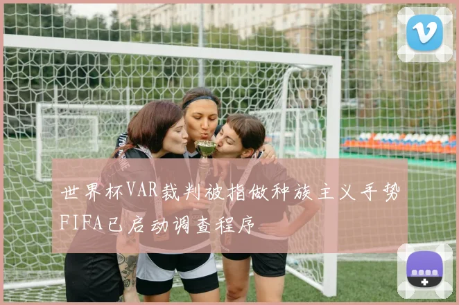 世界杯VAR裁判被指做种族主义手势FIFA已启动调查程序