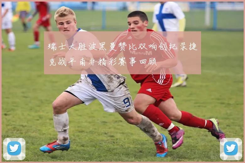 瑞士大胜波黑曼赞比双响创纪录捷克战平南非精彩赛事回顾