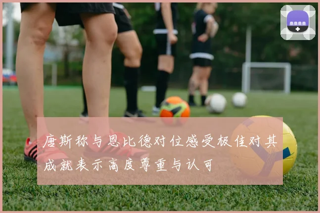 唐斯称与恩比德对位感受极佳对其成就表示高度尊重与认可