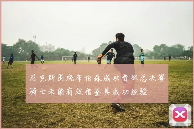 尼克斯围绕布伦森成功晋级总决赛骑士未能有效借鉴其成功经验