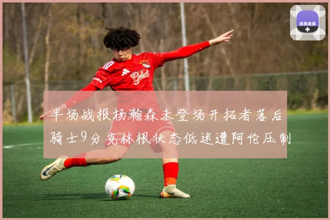 半场战报杨瀚森未登场开拓者落后骑士9分克林根状态低迷遭阿伦压制