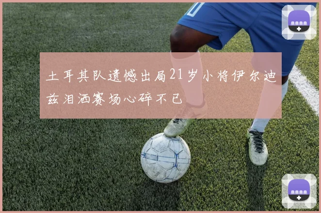 土耳其队遗憾出局21岁小将伊尔迪兹泪洒赛场心碎不已