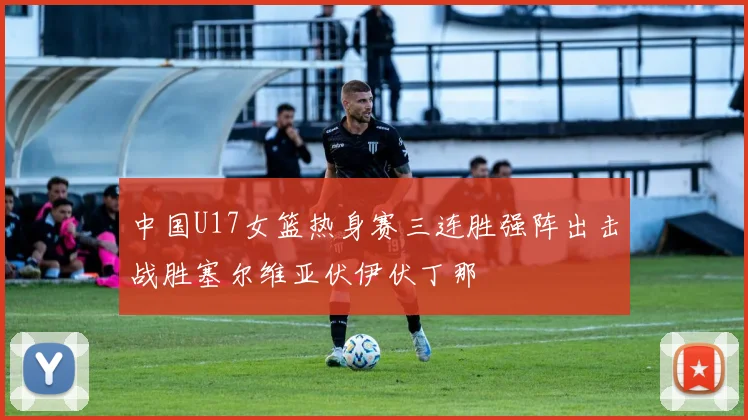 中国U17女篮热身赛三连胜强阵出击战胜塞尔维亚伏伊伏丁那