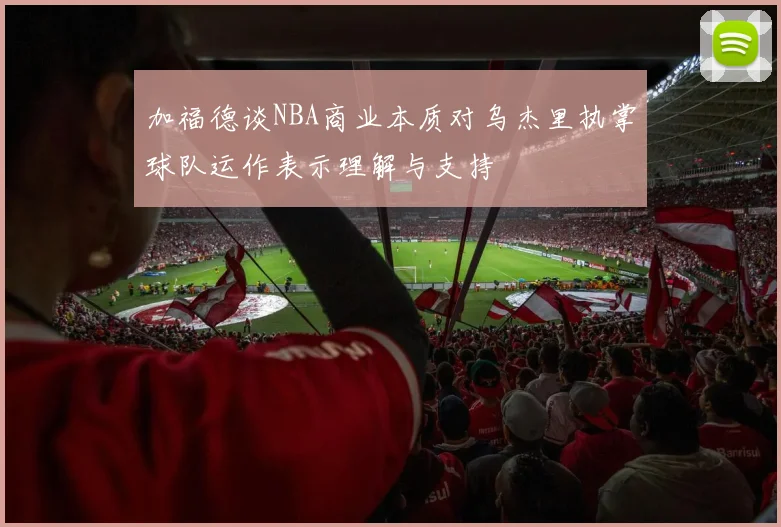 加福德谈NBA商业本质对乌杰里执掌球队运作表示理解与支持