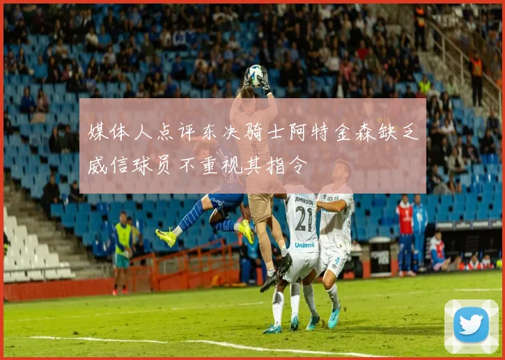 媒体人点评东决骑士阿特金森缺乏威信球员不重视其指令