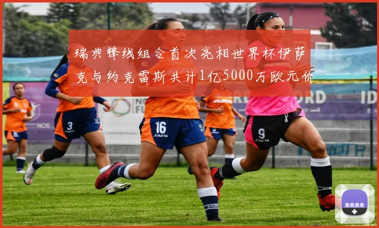 瑞典锋线组合首次亮相世界杯伊萨克与约克雷斯共计1亿5000万欧元价值