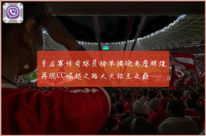 季后赛传奇球员榜单揭晓老詹辉煌再现CC崛起之路大头称王之巅